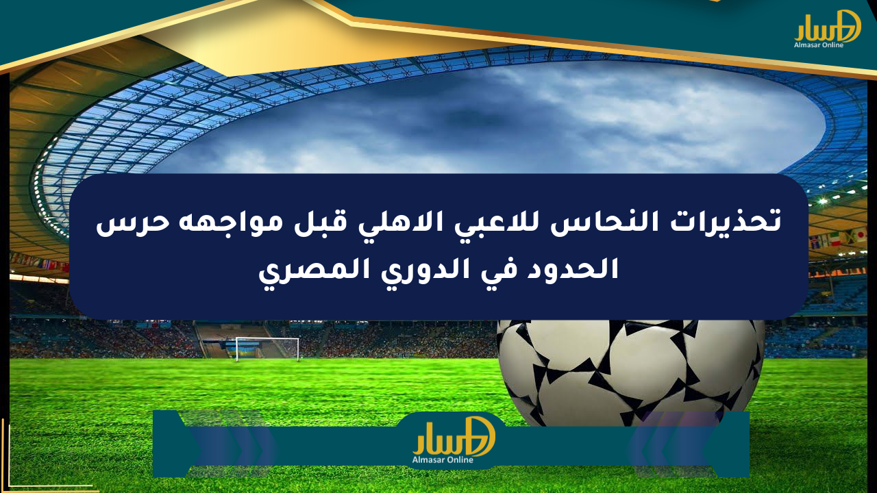 تحذيرات النحاس للاعبي الأهلي قبل مواجهة حرس الحدود في الدوري المصري